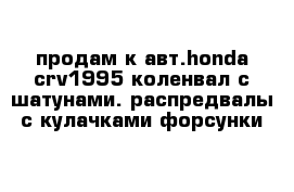 продам к авт.honda crv1995 коленвал с шатунами. распредвалы с кулачками форсунки